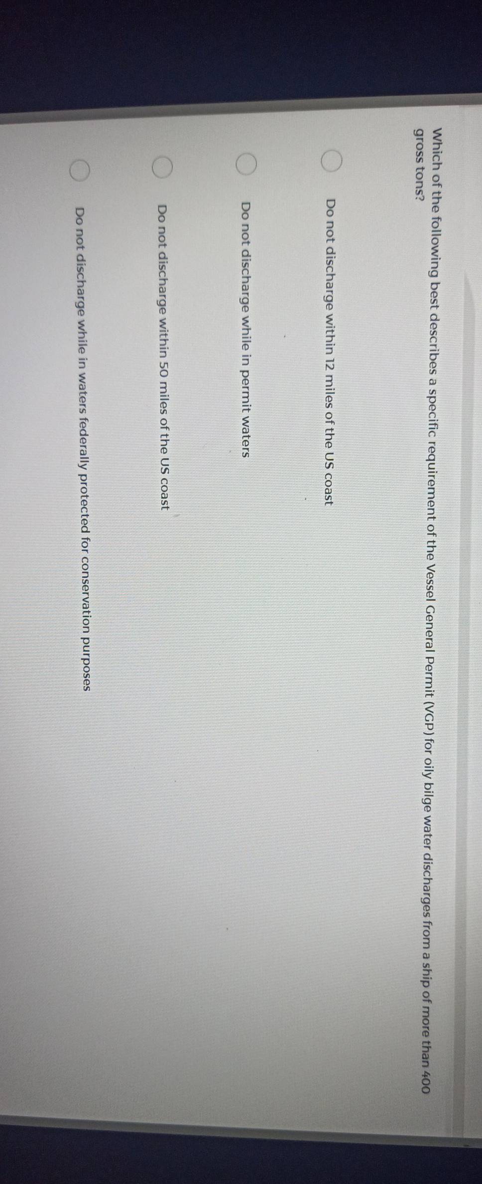 Which of the following best describes a specific requirement of the Vessel General Permit (VGP) for oily bilge water discharges from a ship of more than 400
gross tons?
Do not discharge within 12 miles of the US coast
Do not discharge while in permit waters
Do not discharge within 50 miles of the US coast
Do not discharge while in waters federally protected for conservation purposes