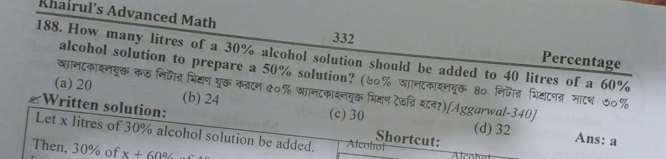 Khairul’s Advanced Math Percentage
332
188. How many litres of a 30% alcohol solution should be added to 40 litres of a 60%
alcohol solution to prepare a 50% solution? (७०% जानटकारनयूक 8० निजाव व्रियटनब मा८थ ७०%
जानटकाशनयुर कज निजोत् भि्न यू् कबान ५०% षान८काशनयू् ्ियन टेजन्ि श८व?)[Aggarwal-340]
(a) 20 (b) 24
(c) 30
Written solution: Shortcut:
Let x litres of 30% alcohol solution be added. Alcohol
(d) 32 Ans: a
Then, 30% of x+60%