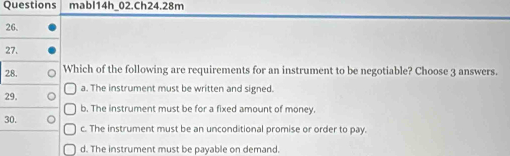 Questions mabl14h_02.Ch24.28m
26.
27.
28. Which of the following are requirements for an instrument to be negotiable? Choose 3 answers.
a. The instrument must be written and signed.
29.
b. The instrument must be for a fixed amount of money.
30.
c. The instrument must be an unconditional promise or order to pay.
d. The instrument must be payable on demand.