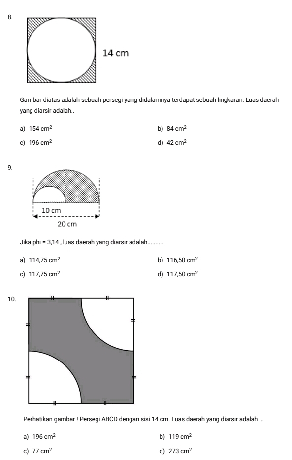 Gambar diatas adalah sebuah persegi yang didalamnya terdapat sebuah lingkaran. Luas daerah
yang diarsir adalah.
a) 154cm^2 b) 84cm^2
c) 196cm^2 d) 42cm^2
9.
Jika phi =3,14 , luas daerah yang diarsir adalah...........
a) 114,75cm^2 b) 116,50cm^2
c) 117,75cm^2 d) 117,50cm^2
10.
Perhatikan gambar ! Persegi ABCD dengan sisi 14 cm. Luas daerah yang diarsir adalah ...
a) 196cm^2 b) 119cm^2
c) 77cm^2 d) 273cm^2