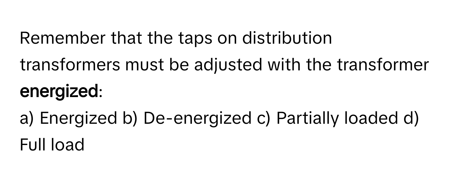 Remember that the taps on distribution transformers must be adjusted with the transformer **energized**:

a) Energized b) De-energized c) Partially loaded d) Full load