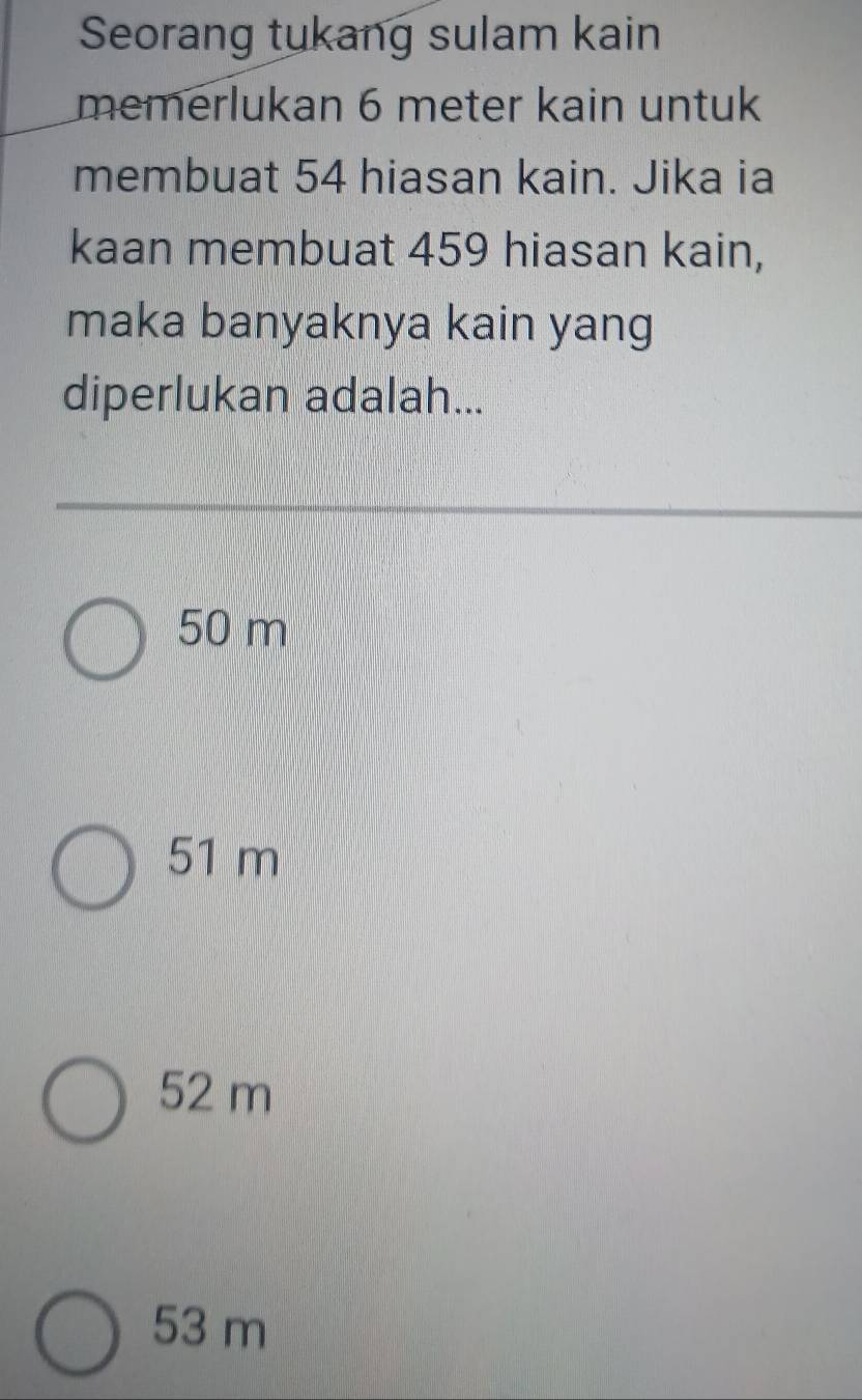 Seorang tukang sulam kain
memerlukan 6 meter kain untuk
membuat 54 hiasan kain. Jika ia
kaan membuat 459 hiasan kain,
maka banyaknya kain yang
diperlukan adalah...
50 m
51 m
52 m
53 m