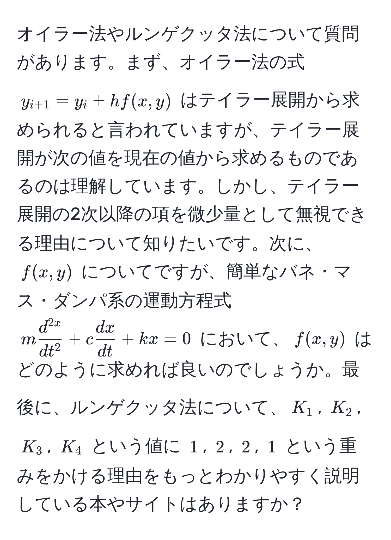 オイラー法やルンゲクッタ法について質問があります。まず、オイラー法の式 $y_i+1 = y_i + h f(x, y)$ はテイラー展開から求められると言われていますが、テイラー展開が次の値を現在の値から求めるものであるのは理解しています。しかし、テイラー展開の2次以降の項を微少量として無視できる理由について知りたいです。次に、$f(x, y)$ についてですが、簡単なバネ・マス・ダンパ系の運動方程式 $m fracd^(2x)dt^2 + c  dx/dt  + kx = 0$ において、$f(x, y)$ はどのように求めれば良いのでしょうか。最後に、ルンゲクッタ法について、$K_1$, $K_2$, $K_3$, $K_4$ という値に $1$, $2$, $2$, $1$ という重みをかける理由をもっとわかりやすく説明している本やサイトはありますか？