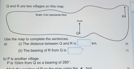 Q and R are two villages on this map. 
a) (i) The distance between Q and R is □ km. [2] 
(ii) The bearing of R from Q is □° [1] 
b) P is another village.
P is 10km from Q on a bearing of 280°. 
n the man using the x ' too . 
171