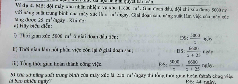 hức đa học để giải quyết bài toàn.
Ví dụ 4. Một đội máy xúc nhận nhiệm vụ xúc 11600m^3. Giai đoạn đầu, đội chỉ xúc được 5000m^3
với năng suất trung bình của máy xúc là x m^3 /ngày. Giai đoạn sau, năng suất làm việc của máy xúc
tăng được 25m^3 /ngày . Khi đó:
a) Hãy biểu diễn:
i) Thời gian xúc 5000m^3 ở giai đoạn đầu tiên; ĐS:  5000/x  ngày
ii) Thời gian làm nốt phần việc còn lại ở giai đoạn sau; DS:  6600/x+25  ngày
iii) Tổng thời gian hoàn thành công việc. ĐS:  5000/x + 6600/x+25  ngày.
b) Giả sử năng suất trung bình của máy xúc là 250m^3 /ngày thì tổng thời gian hoàn thành công việc
là bao nhiêu ngày? ĐS: 44 ngày.