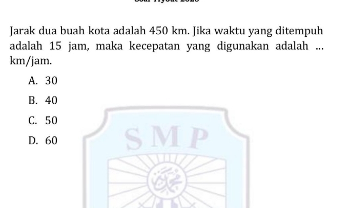 Jarak dua buah kota adalah 450 km. Jika waktu yang ditempuh
adalah 15 jam, maka kecepatan yang digunakan adalah ...
km/jam.
A. 30
B. 40
C. 50
D. 60 SMP