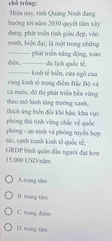 chồ trồng:
Hiện nay, tỉnh Quảng Ninh đang
hướng tới năm 2030 quyết tâm xây
dựng, phát triển tỉnh giàu đẹp, văn
minh, hiện đại; là một trong những
_phát triển năng động, toàn
diện,_ du lịch quốc tế,
_kinh tế biển, cửa ngõ của
vùng kinh tế trọng điểm Bắc Bộ và
cả nước, đô thị phát triển bền vững
theo mô hình tăng trưởng xanh,
thích ứng biến đồi khí hậu; khu vực
phòng thủ tinh vững chắc về quốc
phòng - an ninh và phòng tuyến hợp
tác, cạnh tranh kinh tế quốc tế;
GRDP bình quân đầu người đạt hơn
15.000 USD/năm
A.trọng tâm
B. trung tâm
C. trung điểm
D. trọng tâm