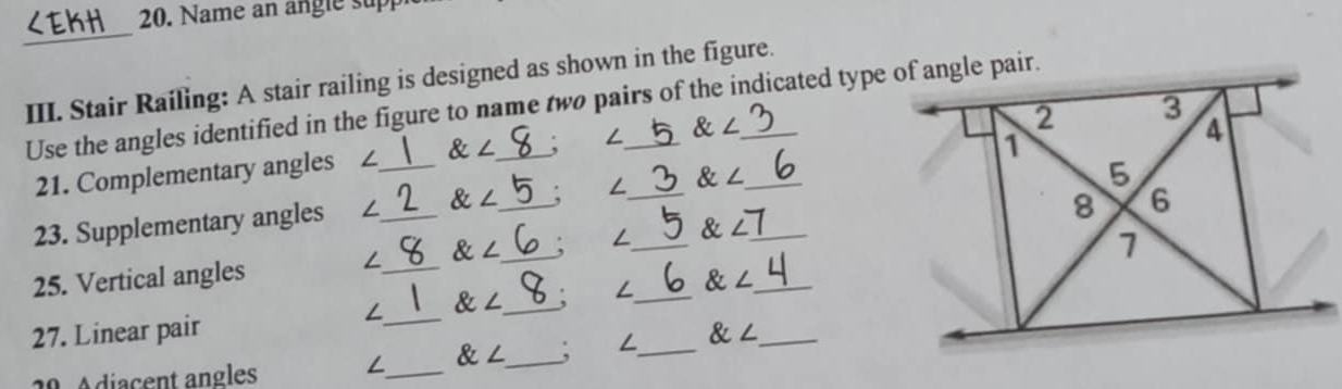 Name an angle sup 
_ 
III. Stair Railing: A stair railing is designed as shown in the figure. 
Use the angles identified in the figure to name two pairs of the indicated type of angle pair.
 ∠
21. Complementary angles _ ∠  ∠
23. Supplementary angles ∠_  ∠ _ ∠__ alpha ∠ __
∠  ∠ /  ∠ 7
∠ ∠ __ ∠_ 
25. Vertical angles _  ∠ _ 
27. Linear pair __  ∠ _ 
29. Adiacent angles ∠_  ∠ _ ; L