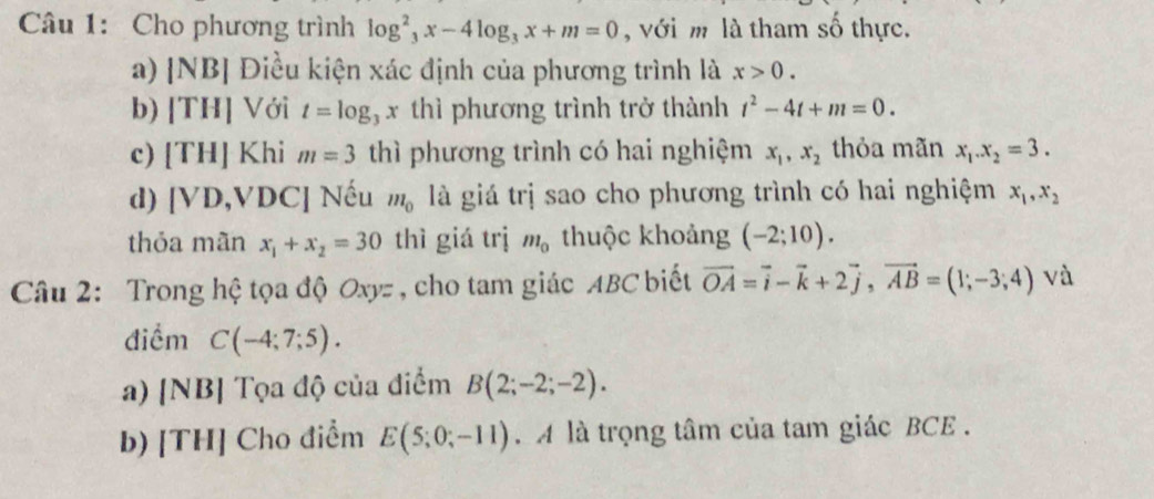 Cho phương trình log _3^(2x-4log _3)x+m=0 , với m là tham số thực. 
a) |NB| Điều kiện xác định của phương trình là x>0. 
b) |TH| Với t=log x thì phương trình trở thành t^2-4t+m=0. 
c) [TH] Khi m=3 thì phương trình có hai nghiệm x_1, x_2 thỏa mãn x_1. x_2=3. 
d) [VD,VDC] Nếu m_0 là giá trị sao cho phương trình có hai nghiệm x_1, x_2
thỏa mãn x_1+x_2=30 thì giá trị m_0 thuộc khoảng (-2;10). 
Câu 2: Trong hệ tọa độ Oxyz , cho tam giác ABC biết vector OA=vector i-vector k+2vector j, vector AB=(1;-3;4) và 
điểm C(-4;7;5). 
a) [NB] Tọa độ của điểm B(2;-2;-2). 
b) [TH] Cho điểm E(5;0;-11). A là trọng tâm của tam giác BCE.