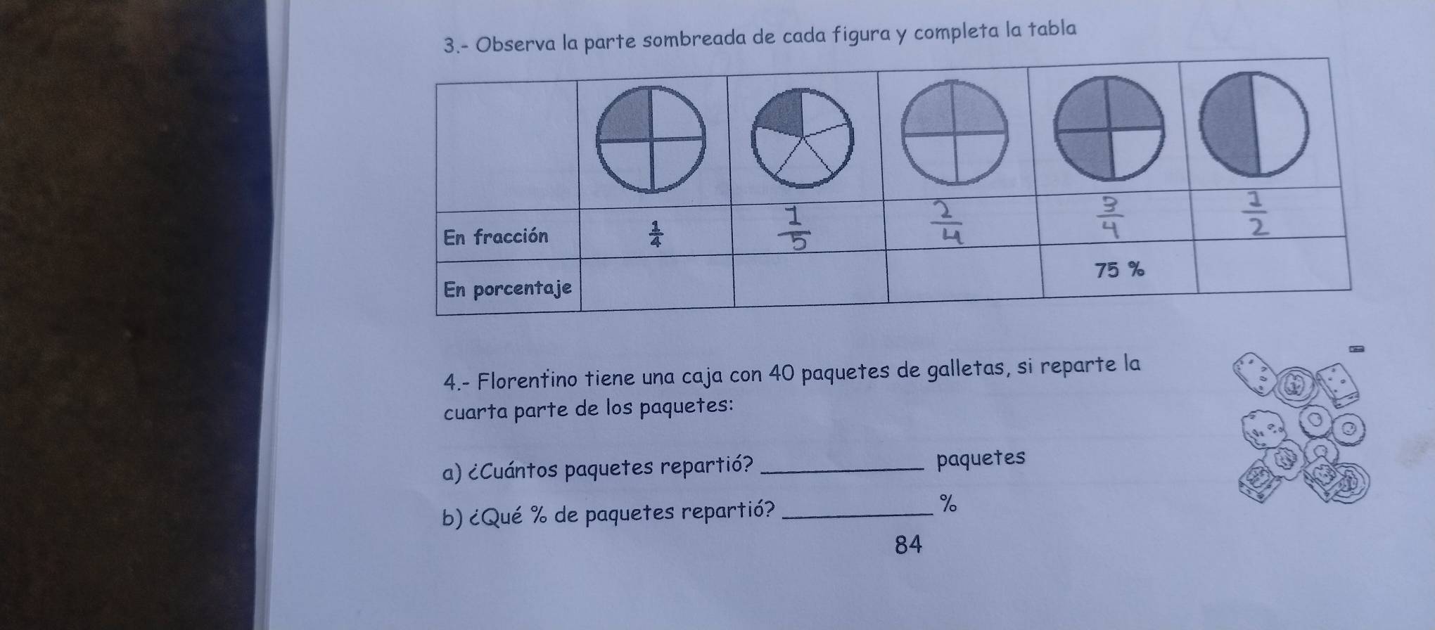 3.- Observa la parte sombreada de cada figura y completa la tabla
4.- Florentino tiene una caja con 40 paquetes de galletas, si reparte la
cuarta parte de los paquetes:
a) ¿Cuántos paquetes repartió? _paquetes
b) ¿Qué % de paquetes repartió?_
%
84