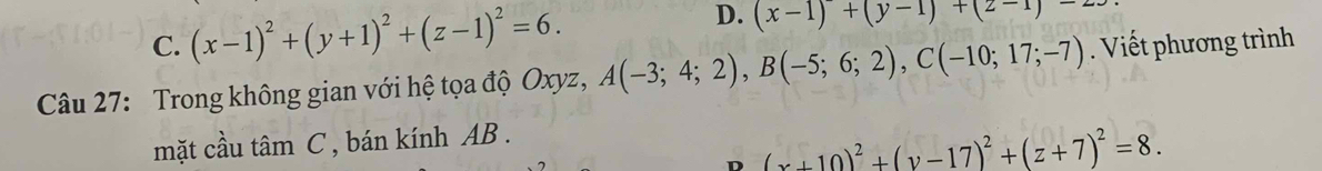 C. (x-1)^2+(y+1)^2+(z-1)^2=6. D. (x-1)+(y-1)+(2-1endpmatrix -2
Câu 27: Trong không gian với hệ tọa độ Oxyz, A(-3;4;2), B(-5;6;2), C(-10;17;-7). Viết phương trình
mặt cầu tâm C , bán kính AB.
D (x+10)^2+(y-17)^2+(z+7)^2=8.