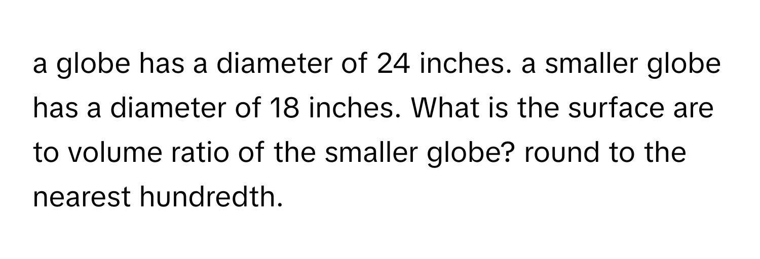 a globe has a diameter of 24 inches. a smaller globe has a diameter of 18 inches. What is the surface are to volume ratio of the smaller globe? round to the nearest hundredth.