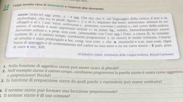 Leggi questa voce di dizionario e rispondi alle domande 

stante [stàn-te] agg. prep., s. − ◆ agg. Che sta; che è; nel linguaggio della critica d'arte e in 
archeologia, che sta in piedi: figura s. |] α sé s., separato dal resto, autonomo: abitare in un 
alloggio a se s. | ant, mese, settimana s.. presente, corrente | sedura s., nel corso della seduta 
stessa: il verbale è stato approvato seduta s.; in senso fig., subito, immediatamente: essere 
licenziato seduta s. ♦ prep. non com. (alternabile con l'uso agg.) Dato, a causa di, in conside- 
razione di: s. il cattivo tempo, cambiamo programma: s. (o stanti) le molte richieste, l’orario 
di vendita è stato prolungato + loc. cong. non com. s. che → stanteché + s.m. non com, Ogni 
barra di appoggio e di contenimento del carico su una nave o su un carro merci - E part. pres. 
di stare ● sec. XIII. 
(Il Sabatini Coletti. Dizionario della Lingua Italiana, Rizzoli Larousse) 
1. Nella funzione di aggettivo stante può essere usato al plurale?_ 
2. Nell'esempio stante il cattivo tempo, cambiamo programma la parola stante è usata come aggettivo 
o preposizione? Perché? 
_ 
3. In funzione di preposizione stante da quali parole o espressioni può essere sostituita? 
_ 
4. Il termine stante può formare una locuzione preposizionale?_ 
Il termine stante è di uso comune? 
_