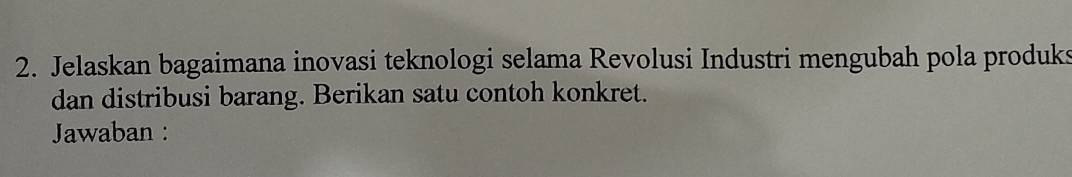 Jelaskan bagaimana inovasi teknologi selama Revolusi Industri mengubah pola produks 
dan distribusi barang. Berikan satu contoh konkret. 
Jawaban :