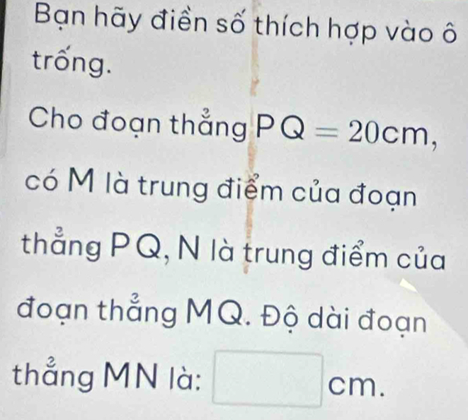 Bạn hãy điền số thích hợp vào ô 
trống. 
Cho đoạn thẳng PQ=20cm, 
có M là trung điểm của đoạn 
thẳng PQ, N là trung điểm của 
đoạn thẳng MQ. Độ dài đoạn 
thẳng MN là: □ cm.