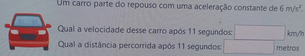 Um carro parte do repouso com uma aceleração constante de 6m/s^2. 
Qual a velocidade desse carro após 11 segundos:
km/h
Qual a distância percorrida após 11 segundos: metros