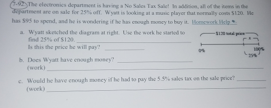 7-92. The electronics department is having a No Sales Tax Sale! In addition, all of the items in the 
department are on sale for 25% off. Wyatt is looking at a music player that normally costs $120. He 
has $95 to spend, and he is wondering if he has enough money to buy it. Homework Help 
a. Wyatt sketched the diagram at right. Use the work he started to $120 total price 
find 25% of $120. 
_ 
x 
Is this the price he will pay? _ 100%
0%
b. Does Wyatt have enough money? _ 25%
(work)_ 
c. Would he have enough money if he had to pay the 5.5% sales tax on the sale price?_ 
(work) 
_