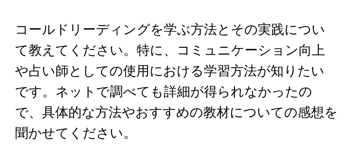 コールドリーディングを学ぶ方法とその実践について教えてください。特に、コミュニケーション向上や占い師としての使用における学習方法が知りたいです。ネットで調べても詳細が得られなかったので、具体的な方法やおすすめの教材についての感想を聞かせてください。