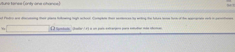 ture tense (only one chance) Oet 27 
d Pedro are discussing their plans following high school. Complete their sentences by writing the future tesse form of the appropriate verb in parentheses 
Yo Ω Symbols (bailar /ir) a un país extranjero para estudiar más idiomas