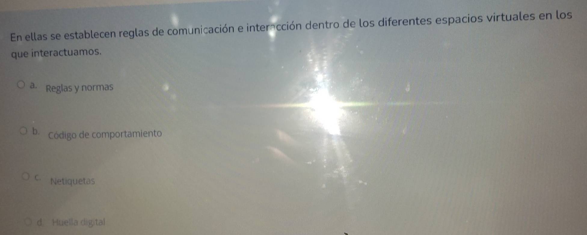 En ellas se establecen reglas de comunicación e interacción dentro de los diferentes espacios virtuales en los
que interactuamos.
a. Reglas y normas
b Código de comportamiento
C. Netiquetas
d Huella digital