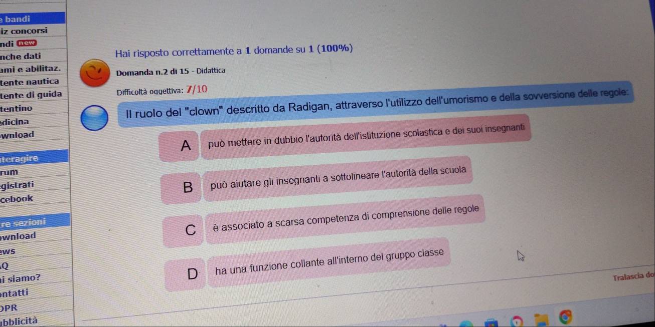 bandi
iz concorsi
ndi new
nche dati Hai risposto correttamente a 1 domande su 1 (100%)
ami e abilitaz.
Domanda n. 2 di 15 - Didattica
tente nautica
tente di guida Difficoltà oggettiva: 7/10
dicina Il ruolo del "clown" descritto da Radigan, attraverso l'utilizzo dell'umorismo e della sovversione delle regole:
tentino
wnload
teragire A può mettere in dubbio l'autorità dell'istituzione scolastica e dei suoi insegnanti
rum
gistrati
B può aiutare gli insegnanti a sottolineare l'autorità della scuola
cebook
re sezioni
wnload
C è associato a scarsa competenza di comprensione delle regole
ws
Q
i siamo?
D ha una funzione collante all'interno del gruppo classe
Tralascia do
ntatti
PR
Ibblicità