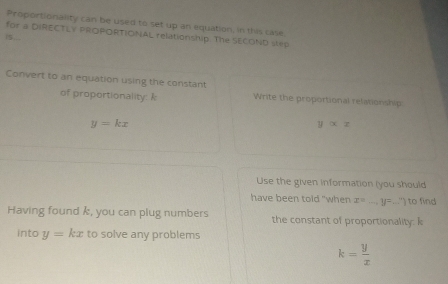 Proportionality can be used to set up an equation, in this case 
for a DIRECTLY PROPORTIONAL relationship. The SECOND slep 
Convert to an equation using the constant 
of proportionality: k Write the proportional relationship
y=kx
yalpha x
Use the given information (you should 
have been told "when x= _  ...y=...'') to find 
Having found k, you can plug numbers the constant of proportionality: k
into y=kx to solve any problems
k= y/x 