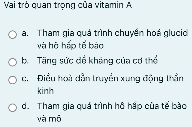 Vai trò quan trọng của vitamin A
a. Tham gia quá trình chuyển hoá glucid
và hô hấp tế bào
b. Tăng sức đề kháng của cơ thể
c. Điều hoà dẫn truyền xung động thần
kinh
d. Tham gia quá trình hô hấp của tế bào
và mô