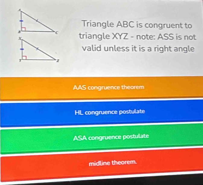 Triangle ABC is congruent to
triangle XYZ - note: ASS is not
valid unless it is a right angle
AAS congruence theorem
HL congruence postulate
ASA congruence postulate
midline theorem.