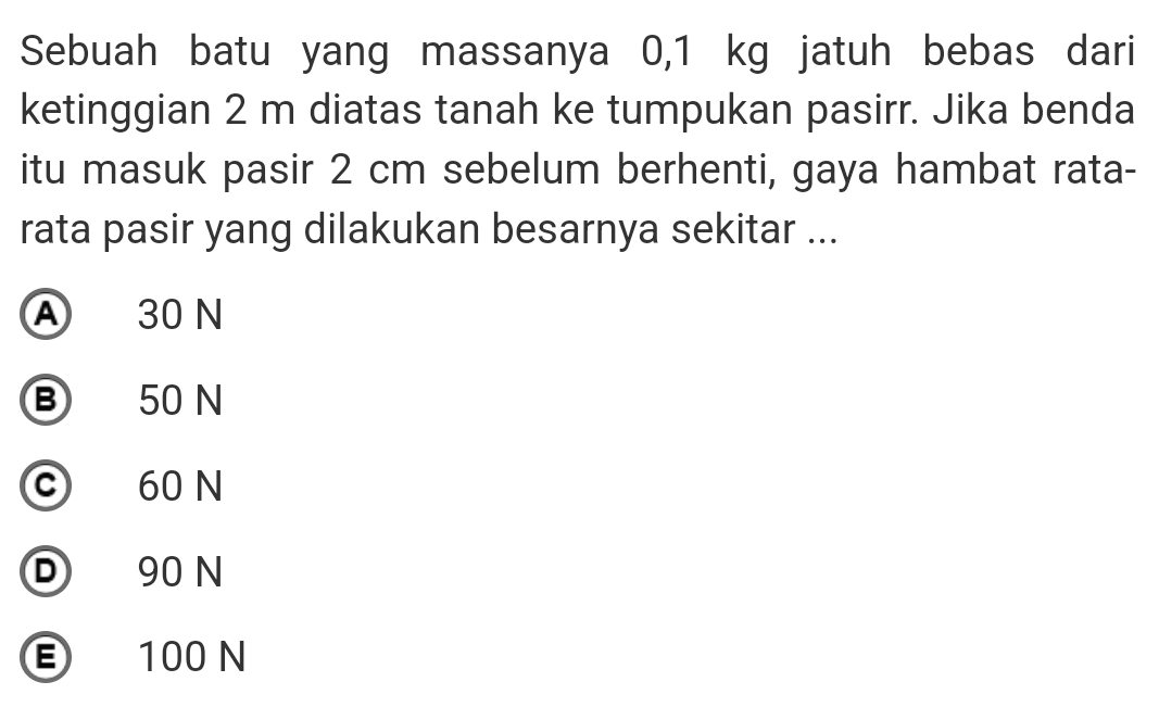 Sebuah batu yang massanya 0,1 kg jatuh bebas dari
ketinggian 2 m diatas tanah ke tumpukan pasirr. Jika benda
itu masuk pasir 2 cm sebelum berhenti, gaya hambat rata-
rata pasir yang dilakukan besarnya sekitar ...
A 30 N
B 50 N
c 60 N
D 90 N
E 100 N