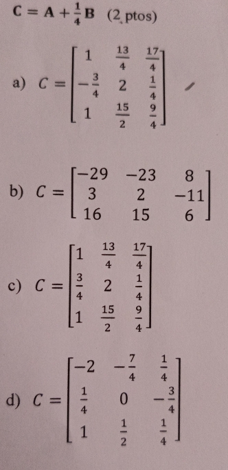 C=A+ 1/4 B (2 ptos)
a) C=beginbmatrix 1& 13/4 & 17/4  - 3/4 &2& 1/4  1& 15/2 & 9/4 endbmatrix
b) C=beginbmatrix -29&-23&8 3&2&-11 16&15&6endbmatrix
c) C=beginbmatrix 1& 13/4 & 17/4   2/4 &2& 1/4  1& 15/2 & 9/4 endbmatrix
d) C=beginbmatrix -2&- 7/4 & 1/4   1/4 &0&- 2/4  1& 1/2 & 1/4 endbmatrix