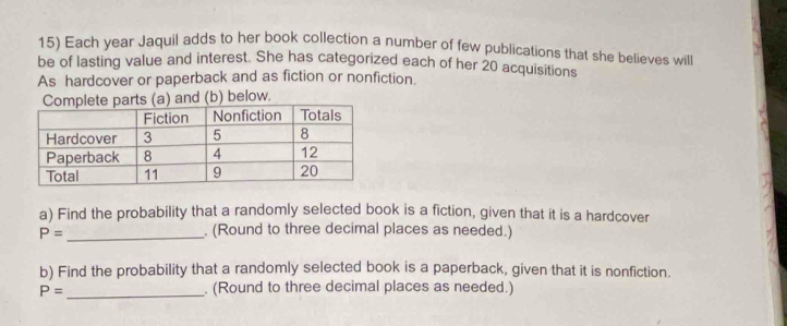 Each year Jaquil adds to her book collection a number of few publications that she believes will 
be of lasting value and interest. She has categorized each of her 20 acquisitions 
As hardcover or paperback and as fiction or nonfiction. 
mplete parts (a) and (b) below. 
a) Find the probability that a randomly selected book is a fiction, given that it is a hardcover
P= _. (Round to three decimal places as needed.) 
b) Find the probability that a randomly selected book is a paperback, given that it is nonfiction.
P= _. (Round to three decimal places as needed.)