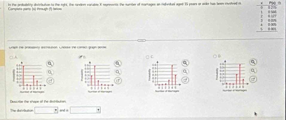 In the probability distribution to the right, the random variable X represents the number of marriages an individual aged 15 years or older has been involved in 
Complete parts (a) through (1) below
beginarrayr -beginarrayr 1 8 hline -8005 1325 2817 3808 +800 hline endarray  hline 00 hline 0400400 hline endarray
Graph the probablty distribution. Choose the correct graph below. 
A. 
B. 
C. 






Describe the shape of the distribution 
The distribution □ and is □