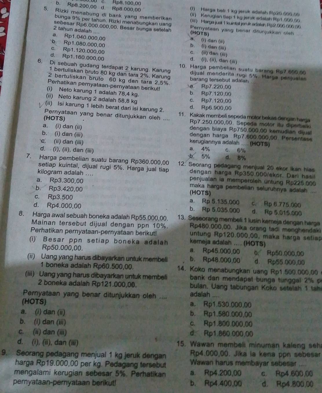 b. Rp8.200,00 d. Rp8.000,00
00,00 c. Rp8.100,00 (I) Harga beli 1 kg jeruk adalah Rp20 500.00
(ii) Kerugian tisp 1 kg jeruk adaish Rp1.000.00
5. Rizki menabung di bank yang memberikan (Iii) Marga jual 1 kuintal jeruk adalah Pp2.000 600.90
bunga 9% per tahun. Rizki menabungkan uang (HOTS)
sebesar Rp6.000.000,00. Besar bunga setelah Pernyataan yang benar ditunjukkan oleh
2 tahun adalah ....
a. (i) dan (ii)
a. Rp1.040.000,00 b. (i) dan (iii)
b. Rp1.080.000,00 c. (ii) dan (iii)
c. Rp1.120.000,00 d. (i), (ii), dan (iii)
d. Rp1.160.000,00
10. Harga pembelian suatu barang Rp7.600,00
6. Di sebuah gudang terdapat 2 karung. Karung dijual menderita rugi 5%. Harga penjualan
1 bertuliskan bruto 80 kg dan tara 2%. Karung barang tersebut adalah
2 bertuliskan bruto 60 kg dan tara 2,5%.
Perhatikan pernyataan-pernyataan berikut! a. Rp7.220,00
(i) Neto karung 1 adalah 78,4 kg. b. Rp7.120,00
(ii) Neto karung 2 adalah 58,8 kg c. Rp7.120,00
d. Rp6.900,00
(ii) Isi karung 1 lebih berat dari isi karung 2. 11. Kakak membeli sepeda motor bekas dengan harga
Pernyataan yang benar ditunjukkan oleh ....
(HOTS) Rp7.250.000,00. Sepeda motor itu diperbalki
a. (i) dan (ii)
dengan biaya Rp750.000,00 kemudian diual
b. (i) dan (iii)
dengan harga Rp7.600.000,00. Persentase
c. (ii) dan (iii) kerugiannya adalah .... (HOTS)
a. 4%
d. - (i), (ii), dan (iii) c. 6%
5% d. 8%
7. Harga pembelian suatu barang Rp360.000,00 12. Seorang pedagang menjual 20 ekor ikan hias
setiap kuintal, dijual rugi 5%. Harga jual tiap dengan harga Rp350.000/ekor. Dari hasil
kilogram adalah .... penjualan ia memperoleh üntung Rp225.000
a. Rp3.300,00 maka harga pembelian seluruhnya adalah ....
b. Rp3.420,00 (HOTS)
c. Rp3.500 a. Rp 5.135.000 c. Rp 6.775.000
d. Rp4.000,00 b. Rp 5.035.000 d. Rp 5.015.000
8. Harga awal sebuah boneka adalah Rp55.000,00. 13. Seseorang membeli 1 lusin kemeja dengan harga
Mainan tersebut dijual dengan ppn 10%. Rp480.000,00. Jika orang tadi menghendaki
Perhatikan pernyataan-pernyataan berikut! untung Rp120.000,00, maka harga setiap
(i) Besar ppn setiap boneka adalah kemeja adalah .... (HOTS)
Rp50.000,00. a. Rp45.000,00 o Rp50.000,00
(ii) Uang yang harus dibayarkan untuk membeli b. Rp48.000,00 d. Rp55.000,00
1 boneka adalah Rp60.500,00. 14. Koko menabungkan uang Rp1.500.000,00 
(iii) Uang yang harus dibayarkan untuk membeli  bank dan mendapat bunga tunggal 2     
2 boneka adalah Rp121.000,00. bulan. Uang tabungan Koko setelah 1 tah
Pernyataan yang benar ditunjukkan oleh .... adalah ....
(HOTS) a. Rp1.530.000,00
a. (i) dan (ii) b. Rp1.580.000,00
b. (i) dan (iii) c. Rp1.800.000,00
c. (ii) dan (iii) d. Rp1.860.000,00
d. (i), (ii), dan (iii) 5. Wawan membell minuman kalen g  s
9. Seorang pedagang menjual 1 kg jeruk dengan Rp4.000,00. Jika ia kena ppn sebesar
harga Rp19.000,00 per kg. Pedagang tersebut Wawan harus membayar sebesar ....
mengalami kerugian sebesar 5%. Perhatikan a. Rp4.200,00 c. Rp4.600,00
pernyataan-pernyataan berikut! b. Rp4.400,00 d. Rp4.800,00