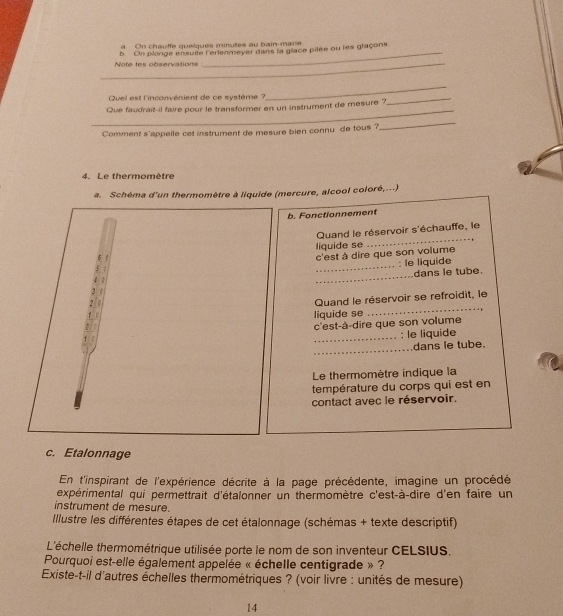 On chauffe quelques minutes au bain-mare 
b. On plonge ensuite l'erlenmeyer dans la glace pilée ou les glaçons 
_Note tes observations 
_ 
Quel est l'inconvénient de ce système ? 
_ 
_ 
_ 
Que faudrait-il faire pour le transformer en un instrument de mesure ? 
Comment s'appelle cet instrument de mesure bien connu de tous ? 
_ 
4. Le thermomètre 
a. Schéma d'un thermomètre à liquide (mercure, alcool coloré,...) 
b. Fonctionnement 
Quand le réservoir s'échauffe, le 
_ 
5 liquide se 
_ 
c'est à dire que son volume 
: le liquide 
1 _dans le tube. 
1 Quand le réservoir se refroidit, le 
, I 
liquide se 
c'est-à-dire que son volume 
_: le liquide 
_ 
dans le tube. 
Le thermomètre indique la 
température du corps qui est en 
contact avec le réservoir. 
c. Etalonnage 
En t'inspirant de l'expérience décrite à la page précédente, imagine un procédé 
expérimental qui permettrait d'étalonner un thermomètre c'est-à-dire d'en faire un 
instrument de mesure. 
Illustre les différentes étapes de cet étalonnage (schémas + texte descriptif) 
L'échelle thermométrique utilisée porte le nom de son inventeur CELSIUS. 
Pourquoi est-elle également appelée « échelle centigrade » ? 
Existe-t-il d'autres échelles thermométriques ? (voir livre : unités de mesure) 
14