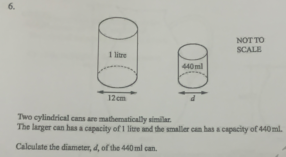 NOT TO 
SCALE 

Two cylindrical cans are mathematically similar. 
The larger can has a capacity of 1 litre and the smaller can has a capacity of 440ml. 
Calculate the diameter, d, of the 440 ml can.