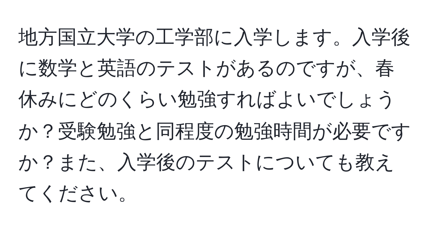 地方国立大学の工学部に入学します。入学後に数学と英語のテストがあるのですが、春休みにどのくらい勉強すればよいでしょうか？受験勉強と同程度の勉強時間が必要ですか？また、入学後のテストについても教えてください。