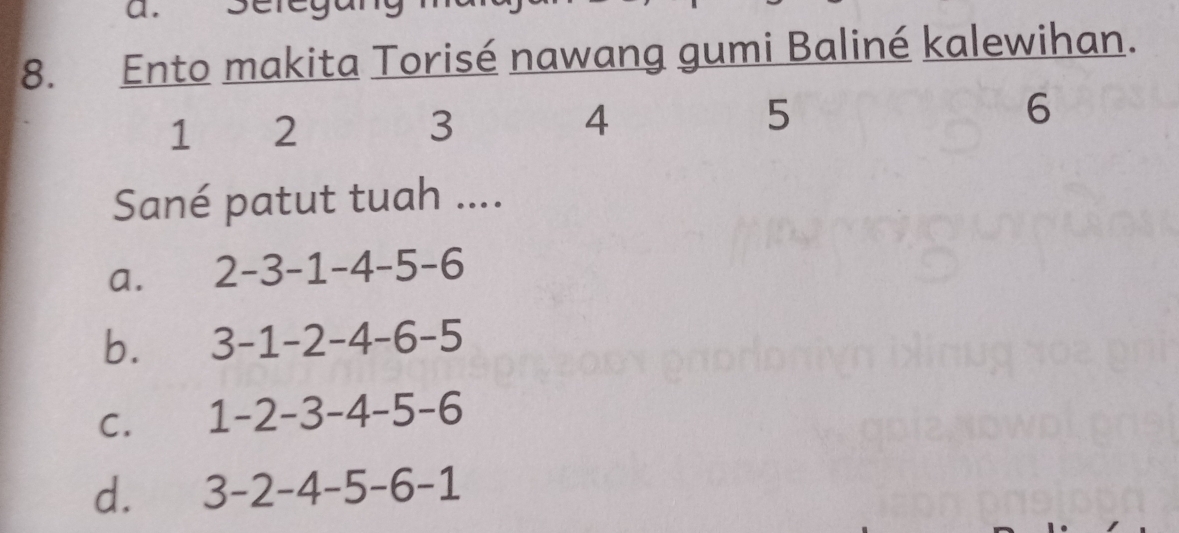 Ento makita Torisé nawang gumi Baliné kalewihan.
4
1 2 3 5
6
Sané patut tuah ....
a. 2-3-1-4-5-6
b. 3-1-2-4-6-5
C. 1-2-3-4-5-6
d. 3-2-4-5-6-1