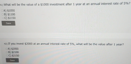 What will be the value of a $1000 investment after 1 year at an annual interest rate of 5%?
A) $1050
B) $1100
C) $1150
Save
42) If you invest $2000 at an annual interest rate of 5%, what will be the value after 1 year?
○A) $2050
B) $2100
C) $2150
Sare