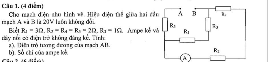 Cho mạch điện như hình vẽ. Hiệu điện thế giữa hai 
mạch A và B là 20V luôn không đổi.
Biết R_1=3Omega ,R_2=R_4=R_5=2Omega ,R_3=1Omega. Ampe kế
dây nối có điện trở không đáng kể. Tính:
a). Điện trở tương đương của mạch AB.
b). Số chỉ của ampe kế.
Câu 2 (6 điểm)
A