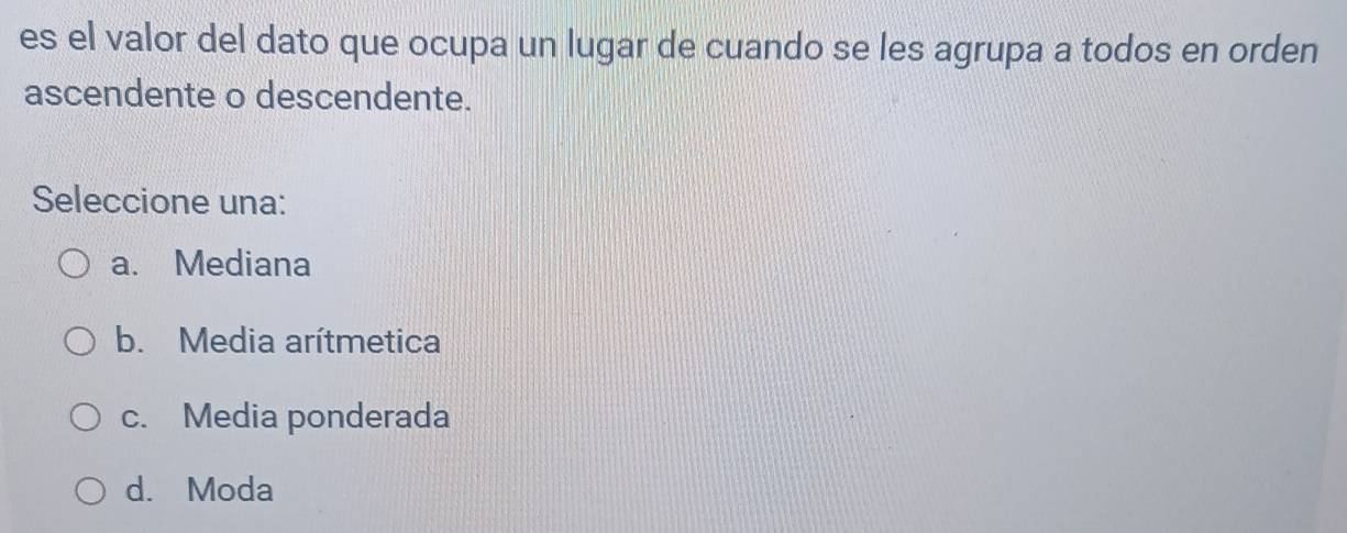 es el valor del dato que ocupa un lugar de cuando se les agrupa a todos en orden
ascendente o descendente.
Seleccione una:
a. Mediana
b. Media arítmetica
c. Media ponderada
d. Moda