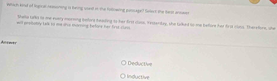 Which kind of logical reasoning is being used in the following passage? Select the best answer
Shelia talks to me every morning before heading to her first class. Yesterday, she talked to me before her first class. Therefore, she
will probably talk to me this morning before her first class.
Answer
Deductive
Inductive