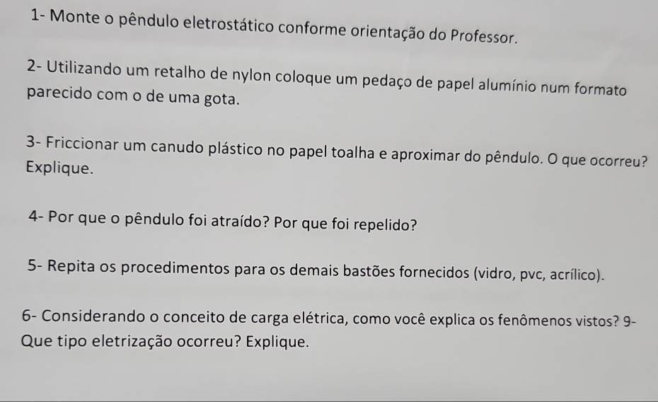 1- Monte o pêndulo eletrostático conforme orientação do Professor. 
2- Utilizando um retalho de nylon coloque um pedaço de papel alumínio num formato 
parecido com o de uma gota. 
3- Friccionar um canudo plástico no papel toalha e aproximar do pêndulo. O que ocorreu? 
Explique. 
4- Por que o pêndulo foi atraído? Por que foi repelido? 
5- Repita os procedimentos para os demais bastões fornecidos (vidro, pvc, acrílico). 
6- Considerando o conceito de carga elétrica, como você explica os fenômenos vistos? 9- 
Que tipo eletrização ocorreu? Explique.