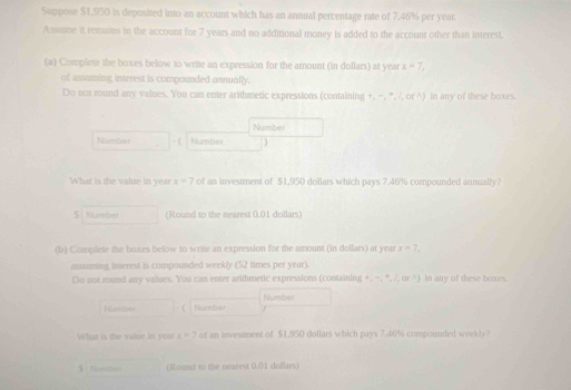 Suppose $1,950 is deposited into an account which has an annual percentage rate of 7.46% per year
Assue it remains in the account for 7 years and no addirional money is added to the account other than interest. 
(a) Complete the boxes below to write an expression for the amount (in dollars) at year x=7, 
of assuming interest is compounded annually. 
Do not round any values. You can enter arithmetic expressions (containing +, −, *, /, or ^) in any of these boxes. 
Number 
Númber · ( Number ) 
What is the value in year x=7 of an investment of $1,950 dollars which pays 7.46% compounded annually? 
$ Number (Round to the nearest 0.01 dollars) 
(b) Complete the boxes below to write an expression for the amount (in dolfars) at year x=7, 
assuning inserest is compounded weekly (52 times per year). 
Do not round any values. You can enter arithmetic expressions (containing +, -, *,/ or ^) in any of these boxes. 
Number 
Nummber  Number 
What is the value in year x=7 of an investment of $1.950 dollars which pays 7.46% compounded weekly? 
(]Loand to the nearest 0.01 dollars)