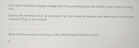 A pre-paid cell phone company charges $18.75 as a monthly access fee and $0.19 per minute of calling 
time. 
Express the monthly cost C as a function of æ, the number of minutes used. Make sure to use function 
notation, C(x) , in your answer. 
□  
What will the monthly cost be if you make 238 minutes of calls this month?
$□