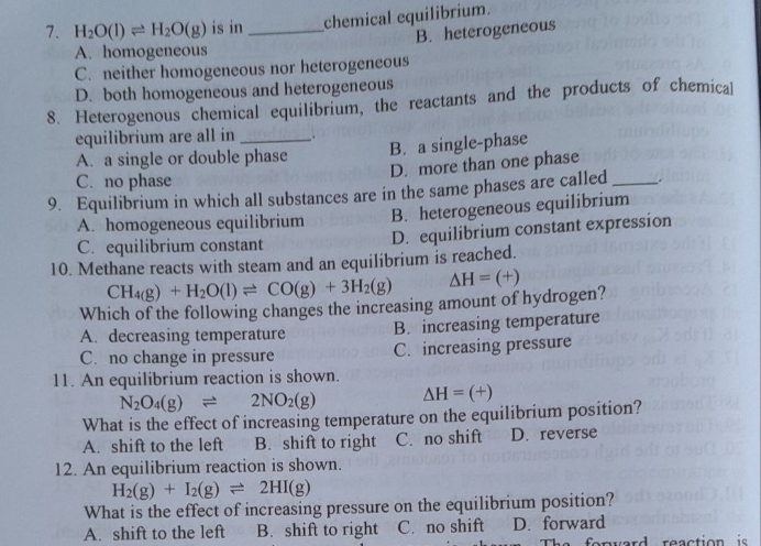 H_2O(l)leftharpoons H_2O(g) is in _chemical equilibrium.
B. heterogeneous
A. homogeneous
C. neither homogeneous nor heterogeneous
D. both homogeneous and heterogeneous
8. Heterogenous chemical equilibrium, the reactants and the products of chemical
equilibrium are all in _.
A. a single or double phase B. a single-phase
D. more than one phase
C. no phase
9. Equilibrium in which all substances are in the same phases are called _.
A. homogeneous equilibrium B. heterogeneous equilibrium
C. equilibrium constant D. equilibrium constant expression
10. Methane reacts with steam and an equilibrium is reached.
CH_4(g)+H_2O(l)leftharpoons CO(g)+3H_2(g) △ H=(+)
Which of the following changes the increasing amount of hydrogen?
A. decreasing temperature B. increasing temperature
C. no change in pressure C. increasing pressure
11. An equilibrium reaction is shown.
N_2O_4(g)leftharpoons 2NO_2(g) △ H=(+)
What is the effect of increasing temperature on the equilibrium position?
A. shift to the left B. shift to right C. no shift D. reverse
12. An equilibrium reaction is shown.
H_2(g)+I_2(g)leftharpoons 2HI(g)
What is the effect of increasing pressure on the equilibrium position?
A. shift to the left B. shift to right C. no shift D. forward
ward reaction is