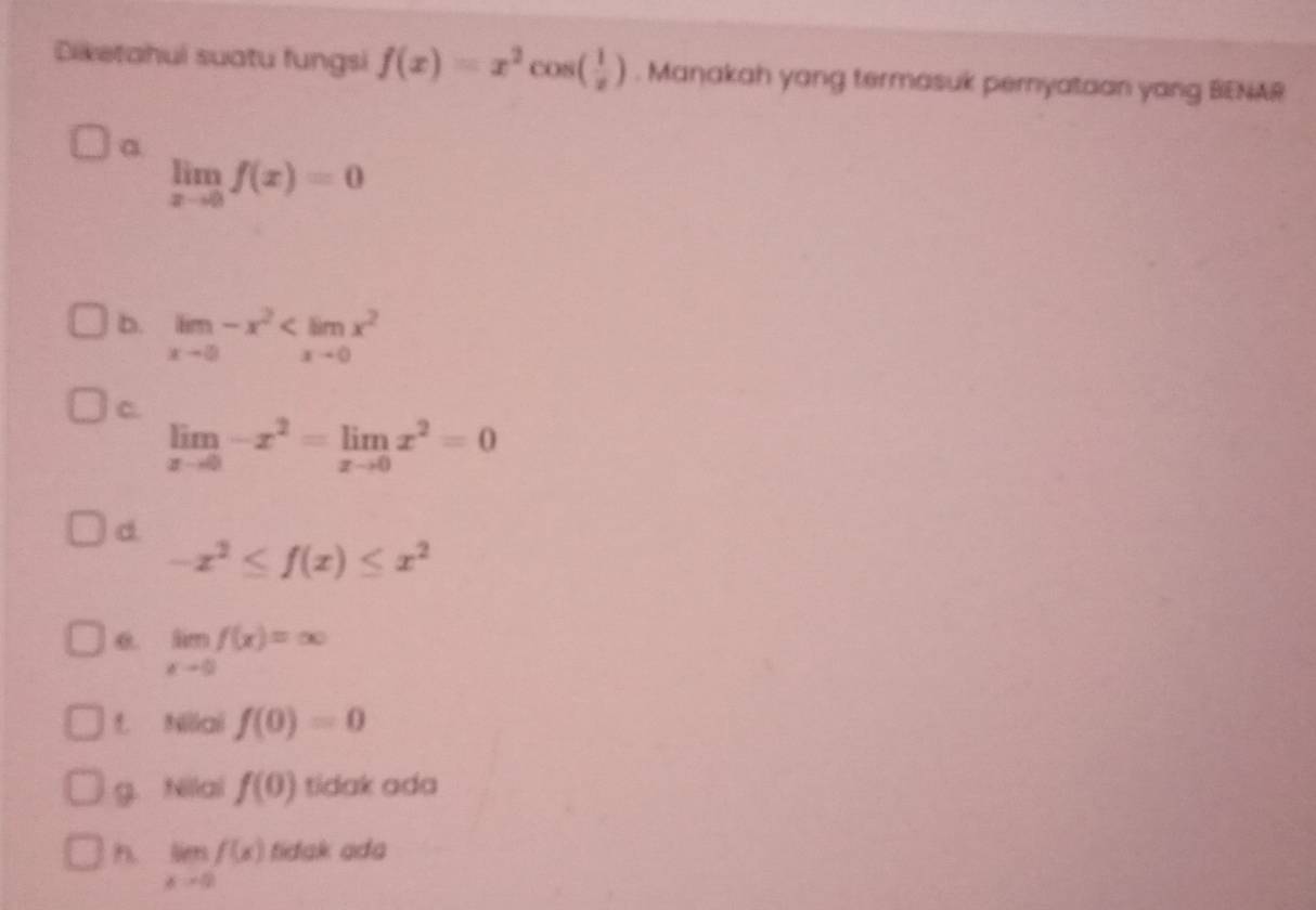 Diketahui suatu fungsi f(x)=x^2cos ( 1/x ). Manakah yang termasuk peryataan yang BENAR
a
limlimits _xto 0f(x)=0
b. limlimits _xto 0-x^2
C.
limlimits _xto 0-x^2=limlimits _xto 0x^2=0
d
-x^2≤ f(x)≤ x^2
0. limlimits _xto 0f(x)=∈fty
f. Nilai f(0)=0
g. Nilai f(0) tidak ada
h. limlimits _xto 0f(x) tidak ada