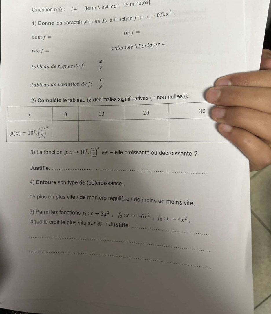 Question n°8 : / 4 [temps estimé : 15 minutes]
1) Donne les caractéristiques de la fonction f:xto -0,5.x^3.
im f=
dom f=
ordonnée à l'origine =
rac f=
x
tableau de signes de f: y
x
tableau de variation de f: y
significatives (= non nulles)):
3) La fonction g:xto 10^5.( 1/2 )^x est - elle croissante ou décroissante ?
Justifie._
4) Entoure son type de (dé)croissance :
de plus en plus vite / de manière régulière / de moins en moins vite.
5) Parmi les fonctions
_
laquelle croît le plus vite sur f_1:xto 3x^2,f_2:xto -6x^2,f_3:xto 4x^2, R^+ ? Justifie.
_
_