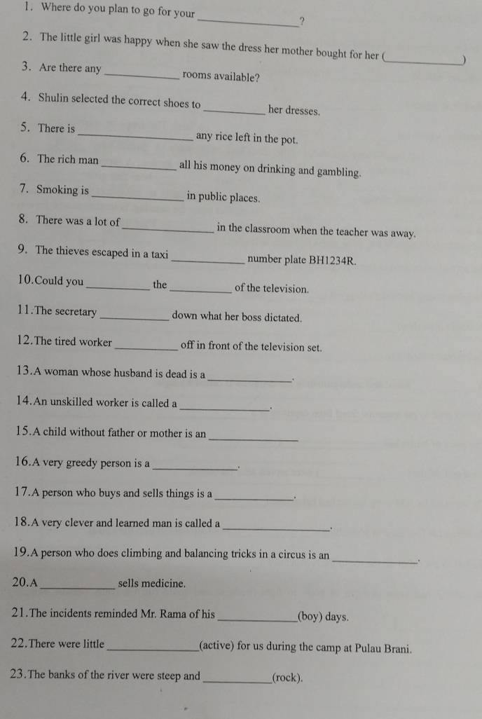 Where do you plan to go for your 
_? 
2. The little girl was happy when she saw the dress her mother bought for her (_ ) 
3. Are there any _rooms available? 
4. Shulin selected the correct shoes to _her dresses. 
5. There is_ any rice left in the pot. 
6. The rich man _all his money on drinking and gambling. 
7. Smoking is _in public places. 
8. There was a lot of_ in the classroom when the teacher was away. 
9. The thieves escaped in a taxi _number plate BH1234R. 
10.Could you_ the _of the television. 
11.The secretary _down what her boss dictated. 
12.The tired worker _off in front of the television set. 
13.A woman whose husband is dead is a 
_、 
14.An unskilled worker is called a 
__. 
_ 
15.A child without father or mother is an 
16.A very greedy person is a _. 
17.A person who buys and sells things is a 
_. 
18.A very clever and learned man is called a 
_. 
19.A person who does climbing and balancing tricks in a circus is an 
_. 
20.A_ sells medicine. 
21.The incidents reminded Mr. Rama of his_ (boy) days. 
22.There were little _(active) for us during the camp at Pulau Brani. 
23.The banks of the river were steep and __(rock).