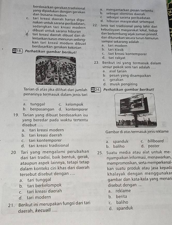 berdasärkan gerakan tradisional a. mengantarkan pesan tertentu
yang dipadukan dengan gerakan b. sebagal identitas daerah
dan busana modern c sebagai sarana peribadatan
c. tari kreasi daerah hanya digu- d. hiburan masyarakat setempat
nakan untuk sarana peribadatan, 22. Jenis tari tradisional yang lahir dari
sedangkan tari kreasi modern kebudayaan masyarakat lokal, hidup
dibuat untuk sarana hiburan
d. tari kreasi daerah dibuat dan di- dan berkembang sejak zaman primitif,
dan diturunkan secara turun-temurun
lestarikan turun-menurun sedang-
kan tari kreasi modern dibuat sampai sekarang adalah ....
a. tari modern
berdasarkan gerakan kekinian b. tari klasik
18. Perhatikan gambar berikut! c. tan kreasi kontemporer
d. tari rakyat
23. Berikut ini yang termasuk dalam
unsur pokok seni tari adalah ....
a asal tarian
b. pesan yang disampaikan
c gerakan
d. musik pengiring
Tarian di atas jika dilihat dari jumlah 24 Perhatikan gambar berikut!
penarinya termasuk dalam jenis tari
a. tunggal c. kelompok
b. berpasangan d. kontemporer
19. Tarian yang dibuat berdasarkan isu
yang beredar pada waktu tertentu
disebut
a. tari kreasi modern
b. tari kreasi daerah Gambar di atas termasuk jenis reklame
c. tari kontemporer c. billboard
d. tari kreasi tradisional a spanduk b. baliho d. poster
20 Tari yang mengalami perubahan 25. Suatu media atau alat untuk me-
dari tari tradisi, baik bentuk, gerak, nyampaikan informasi, menawarkan,
ataupun aspek lainnya, tetapi tetap mempromosikan, serta memperkenal-
dalam konteks ciri khas dari daerah kan suatu produk atau jasa kepada
tersebut disebut dengan .... khalayak dengan menggunaka
a. tari tunggal gambar dan kata-kata yang menan
b. tar berkelompok disebut dengan ....
c. tari kreasi daerah a. reklame
d. tari modern b. berita
21. Berikut ini merupakan fungsi dari tari c. baliho
daerah, kecuali .... d. spanduk