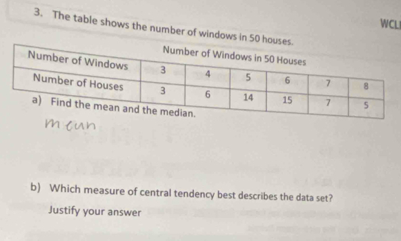 WCLI 
3. The table shows the number of windows in 50 houses. 
b) Which measure of central tendency best describes the data set? 
Justify your answer